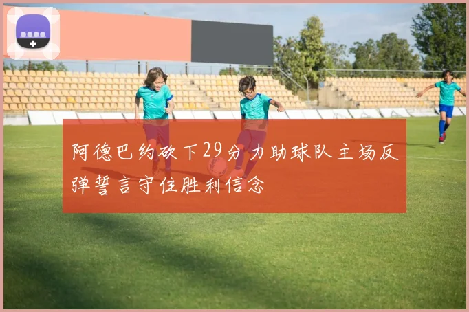 阿德巴约砍下29分力助球队主场反弹誓言守住胜利信念