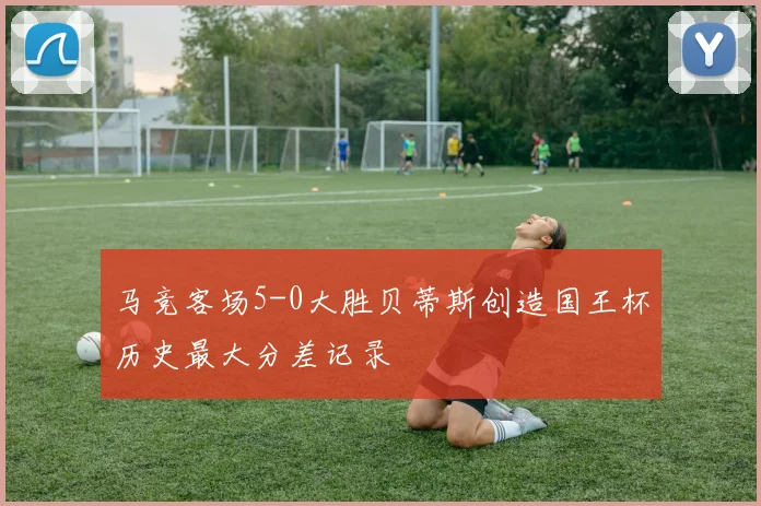 马竞客场5-0大胜贝蒂斯创造国王杯历史最大分差记录