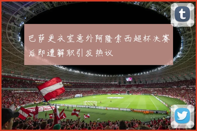 巴萨更衣室意外阿隆索西超杯决赛后即遭解职引发热议