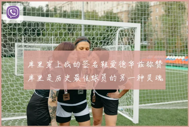 库里穿上我的签名鞋爱德华兹称赞库里是历史最佳球员的另一种灵魂