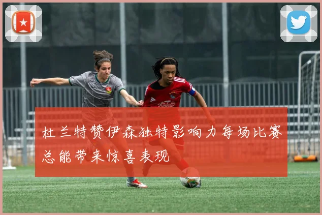 杜兰特赞伊森独特影响力每场比赛总能带来惊喜表现