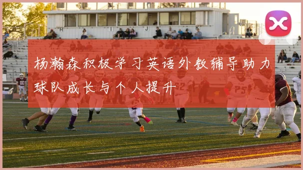杨瀚森积极学习英语外教辅导助力球队成长与个人提升