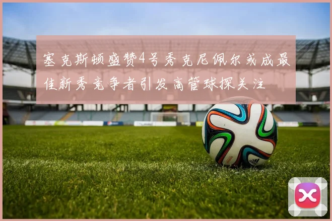 塞克斯顿盛赞4号秀克尼佩尔或成最佳新秀竞争者引发高管球探关注
