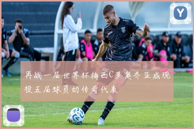 再战一届世界杯梅西C罗奥乔亚成现役五届球员的传奇代表