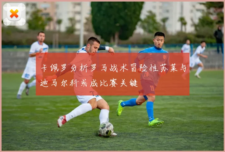 卡佩罗分析罗马战术冒险性苏莱与迪马尔科或成比赛关键