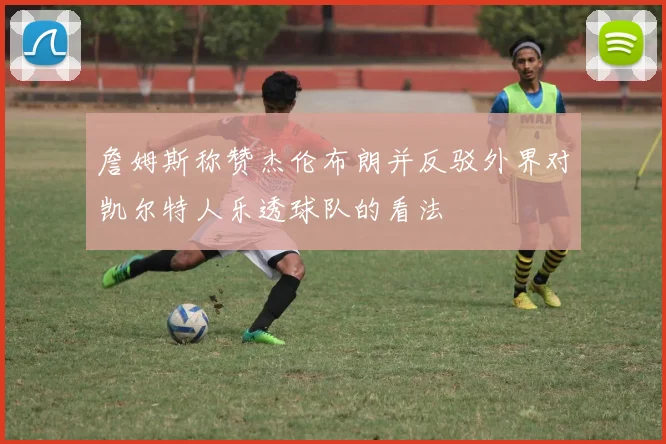 詹姆斯称赞杰伦布朗并反驳外界对凯尔特人乐透球队的看法