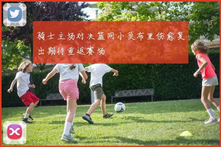 骑士主场对决篮网小莫布里伤愈复出期待重返赛场
