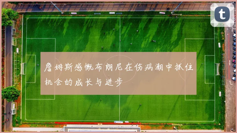 詹姆斯感慨布朗尼在伤病潮中抓住机会的成长与进步