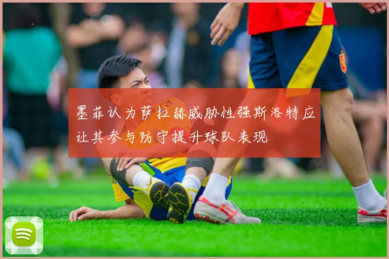 墨菲认为萨拉赫威胁性强斯洛特应让其参与防守提升球队表现