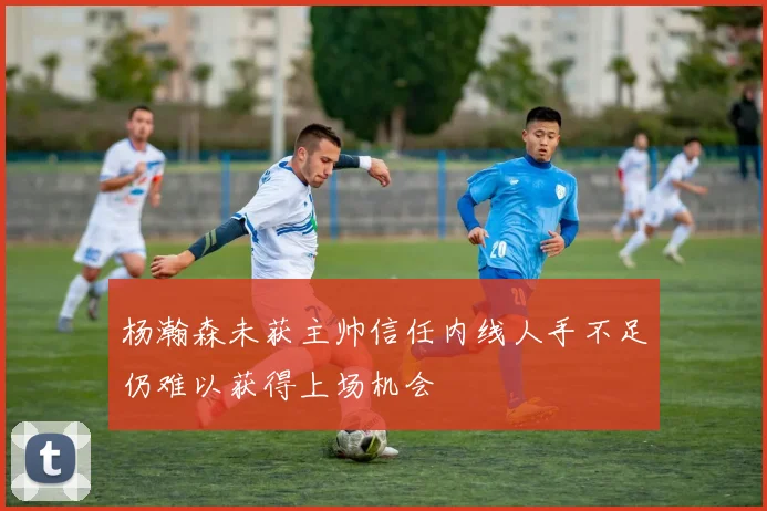 杨瀚森未获主帅信任内线人手不足仍难以获得上场机会
