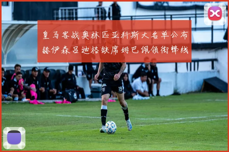 皇马客战奥林匹亚科斯大名单公布赫伊森吕迪格缺席姆巴佩领衔锋线阵容