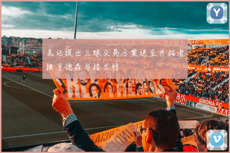 美记提出三球交易方案送至开拓者换亨德森与格兰特