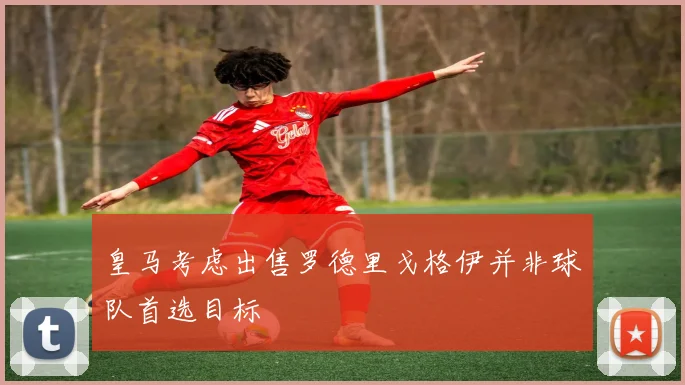 皇马考虑出售罗德里戈格伊并非球队首选目标