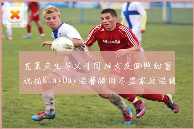 克莱庆生与父母同框女友晒照甜蜜祝福KlayDay温馨瞬间尽显家庭温暖