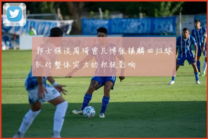 郭士强谈周琦曾凡博张镇麟回归球队对整体实力的积极影响