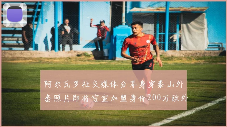 阿尔瓦罗社交媒体分享身穿泰山外套照片即将官宣加盟身价200万欧外援