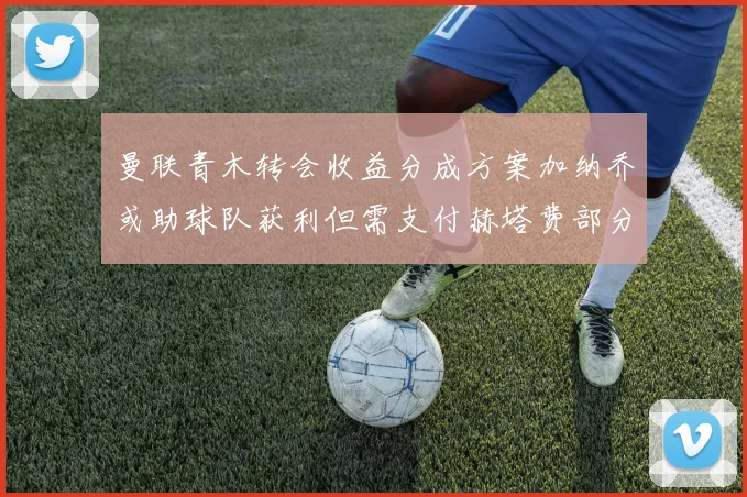 曼联青木转会收益分成方案加纳乔或助球队获利但需支付赫塔费部分收益