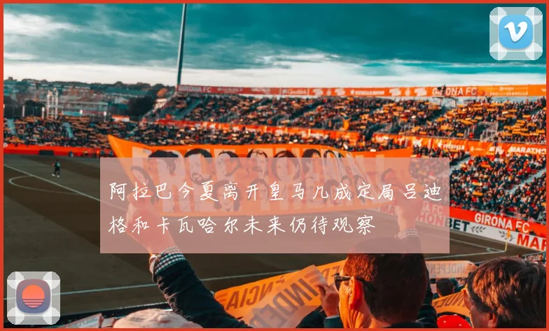 阿拉巴今夏离开皇马几成定局吕迪格和卡瓦哈尔未来仍待观察