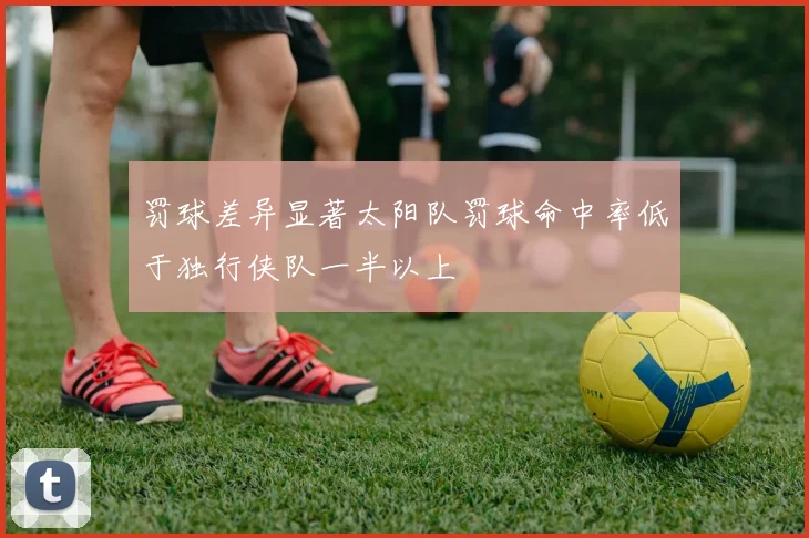 罚球差异显著太阳队罚球命中率低于独行侠队一半以上