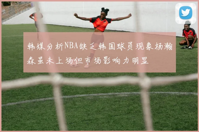 韩媒分析NBA缺乏韩国球员现象杨瀚森虽未上场但市场影响力明显