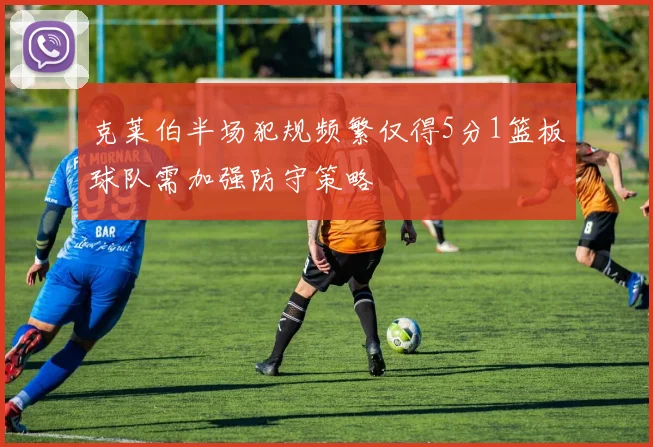 克莱伯半场犯规频繁仅得5分1篮板球队需加强防守策略