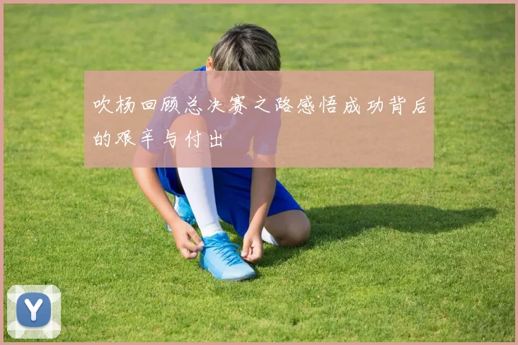 吹杨回顾总决赛之路感悟成功背后的艰辛与付出