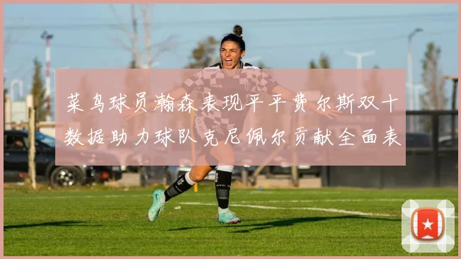 菜鸟球员瀚森表现平平费尔斯双十数据助力球队克尼佩尔贡献全面表现