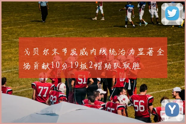 戈贝尔末节发威内线统治力显著全场贡献10分19板2帽助队取胜