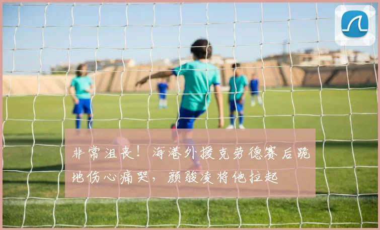 非常沮丧！海港外援克劳德赛后跪地伤心痛哭，颜骏凌将他拉起