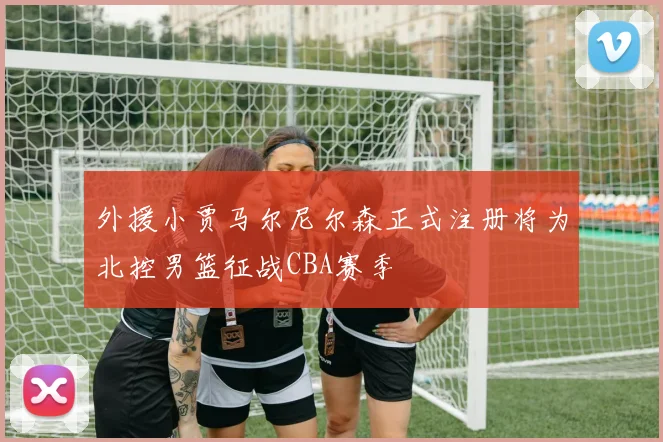 外援小贾马尔尼尔森正式注册将为北控男篮征战CBA赛季