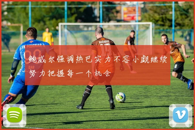 鲍威尔强调热巴实力不容小觑继续努力把握每一个机会