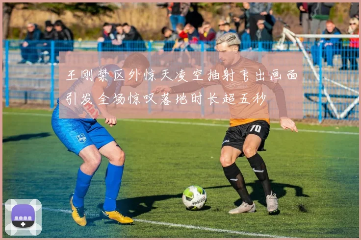 王刚禁区外惊天凌空抽射飞出画面引发全场惊叹落地时长超五秒