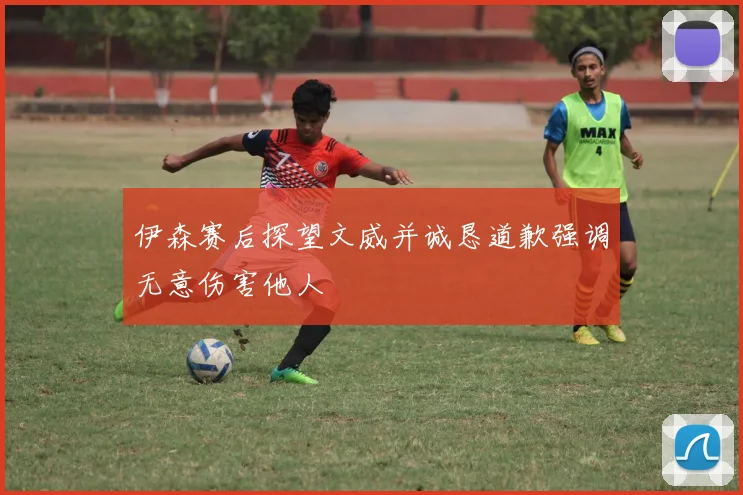 伊森赛后探望文威并诚恳道歉强调无意伤害他人