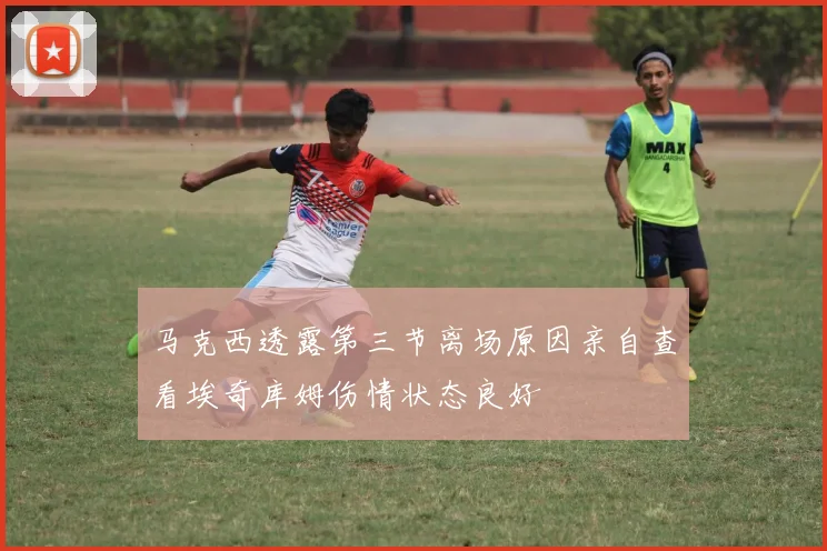 马克西透露第三节离场原因亲自查看埃奇库姆伤情状态良好
