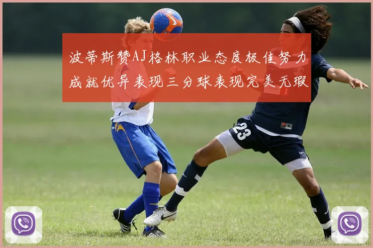 波蒂斯赞AJ格林职业态度极佳努力成就优异表现三分球表现完美无瑕