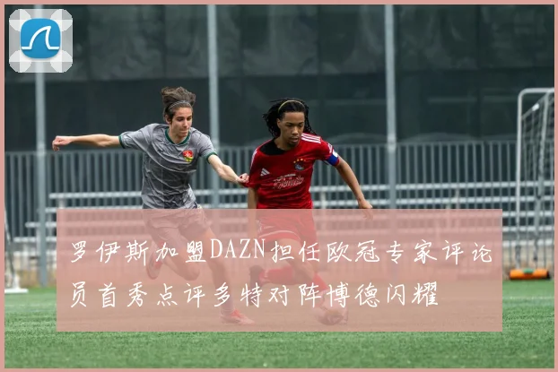 罗伊斯加盟DAZN担任欧冠专家评论员首秀点评多特对阵博德闪耀