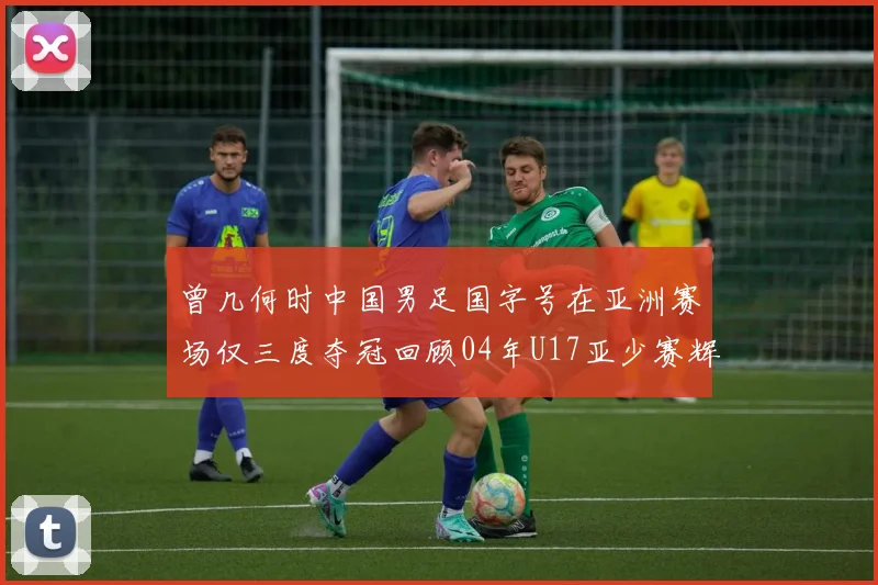 曾几何时中国男足国字号在亚洲赛场仅三度夺冠回顾04年U17亚少赛辉煌时刻